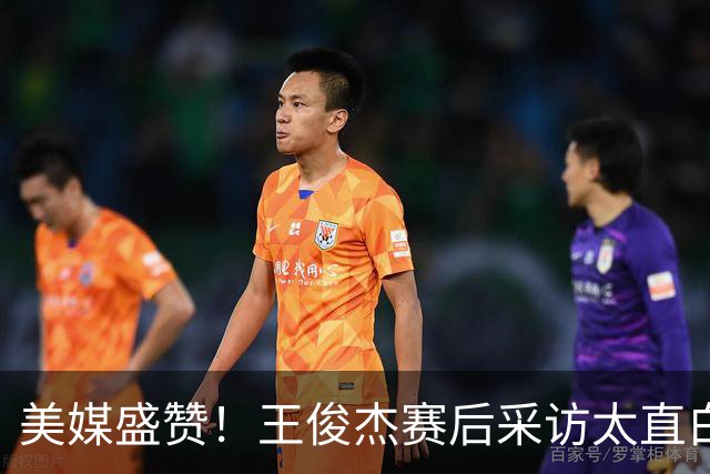 美媒盛赞!王俊杰赛后采访太直白了,请球迷不要过多责骂郭士强!